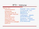 ЕГЭ - минусы. Часть «С» проверяется разными экспертами. В ситуации сжатых сроков невозможно вдумчиво и внимательно разобрать каждую работу. Ведущие вузы смотрят на результат ЕГЭ формально и абитуриенту необходимо сдавать дополнительные экзамены, которые фактически являются вступительными