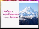 Эльбрус -………. гора Кавказа и ……….. Европы.