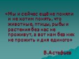 «Мы и сейчас ещё не поняли и не хотим понять, что животные, птицы, рыбы и растения без нас не проживут, а вот нам без них не прожить и дня единого» В.Астафьев