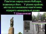 Пам’ятає народ свого Кобзаря, вшановує його . У різних країнах, містах встановлено пам‘ятники, відкрито меморіальні дошки Т.Шевченкові .