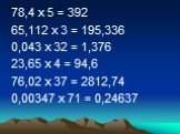78,4 х 5 = 392 65,112 х 3 = 195,336 0,043 х 32 = 1,376 23,65 х 4 = 94,6 76,02 х 37 = 2812,74 0,00347 х 71 = 0,24637