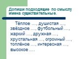 Допиши подходящие по смыслу имена существительные. Тёплое …, душистая …, звёздное …, футбольный …, жаркий …, дружная …, хрустальная …, огромный …, топлёное …, интересная …, высокое ….