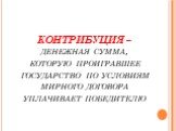 КОНТРИБУЦИЯ – денежная сумма, которую проигравшее государство по условиям мирного договора уплачивает победителю