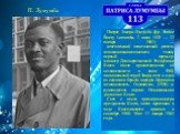 П. Лумумба. Патри́с Эмери́ Луму́мба (фр. Patrice Émery Lumumba, 2 июля 1925 — 17 января - 1961) — конголезский политический деятель левонационалистического толка, первый премьер-министр Демократической Республики Конго после провозглашения её независимости в июне 1960, национальный герой Заира, поэт