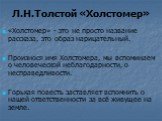 Л.Н.Толстой «Холстомер». «Холстомер» - это не просто название рассказа, это образ нарицательный. Произнося имя Холстомера, мы вспоминаем о человеческой неблагодарности, о несправедливости. Горькая повесть заставляет вспомнить о нашей ответственности за всё живущее на земле.