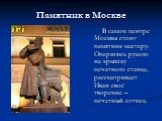 Памятник в Москве. В самом центре Москвы стоит памятник мастеру. Опершись рукою на крышку печатного станка, рассматривает Иван своё творение – печатный оттиск.