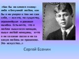 «Как бы ни клялся я кому-либо в безумной любви, как бы я ни уверял в том же сам себя, — все это, по существу, огромнейшая и роковая ошибка. Есть нечто, что я люблю выше всех женщин, выше любой женщины, и что я ни за какие ласки и ни за какую любовь не променяю. Это- искусство…». Сергей Есенин