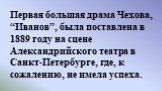 Первая большая драма Чехова, “Иванов”, была поставлена в 1889 году на сцене Александрийского театра в Санкт-Петербурге, где, к сожалению, не имела успеха.