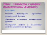 Тема: «Свойства и график показательной функции». Цели урока: Усвоить формулировку определения показательной функции; Научиться исследовать показательную функцию; Построение графика и исследование свойств показательной функции.