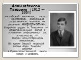 А́лан Мэ́тисон Тью́ринг (1912 — 1954) английский математик, логик, криптограф, оказавший существенное влияние на развитие информатики. Научные труды А. Тьюринга — общепризнанный вклад в основания информатики (и, в частности, — теории искусственного интеллекта). Во время Второй мировой войны Алан Тью