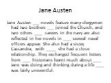 Jane Austen. Jane Austen ___ novels feature many clergymen had two brothers ___ joined the Church, and two others ____ careers in the navy are also reflected in her novels in ____ several naval officers appear. She also had a sister, Cassandra, with _____ she had a close relationship. They exchanged