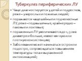 Туберкулез периферических ЛУ. Чаще диагностируется у детей и подростков, реже – у взрослых и пожилых людей; поражаются чаще шейные и подчелюстные ЛУ, реже – подмышечные, крайне редко – паховые и локтевые; пораженные ЛУ увеличиваются до 1,5 см в диаметре и больше, имеют мягкую или плотную консистенци