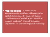 “Regional Science - is the study of socioeconomic problems with regional or spatial dimensions by means of diverse combinations of analytical and empirical research methods” (Cornell University, Department of City and Regional Planning)