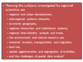 “Among the subjects investigated by regional scientists are regional and urban development, interregional systems networks, economic geography, regional interaction and institutional systems, regional inter-industry analysis and trade, the environment and natural resource use, industrial location, t