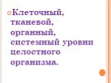 Клеточный, тканевой, органный, системный уровни целостного организма.