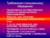 Требования к письменному обращению. Наименование государственного органа или органа местного самоуправления; Фамилия, имя, отчество соответствующего должностного лица; А так же свою фамилию, имя, отчество, почтовый адрес; Поставьте личную подпись и дату; Приложите к письменному обращению документы и