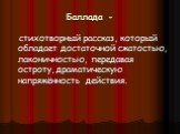 Баллада -. стихотворный рассказ, который обладает достаточной сжатостью, лаконичностью, передавая остроту, драматическую напряжённость действия.