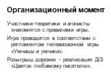 Организационный момент. Участники-теоритики и агонисты знакомятся с правилами игры. Игра проводится в соответствии с регламентом телевизионной игры «Умницы и умники». Розыгрыш дорожек – реализация Д/З «Цветок любимому писателю».