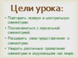 Повторить осевую и центральную симметрии; Познакомиться с зеркальной симметрией; Расширить свои представления о симметрии; Увидеть различные проявления симметрии в окружающем нас мире. Цели урока: