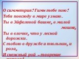 О симметрия! Гимн тебе пою! Тебя повсюду в мире узнаю. Ты в Эйфелевой башне, в малой мошке, Ты в елочке, что у лесной дорожки. С тобою в дружбе и тюльпан, и роза, И снежный рой – творение мороза!