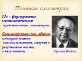 Понятие симметрии. 19в – формирование математического представления симметрии Симметричным наз. объект, который можно как-то изменять, получая в результате то же, с чего начали. Герман Вейль