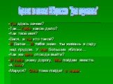 -Ты здесь зачем? -Так…Тебе какое дело? -Как твоё имя? -Вася, а ты кто такой? -Я Валек…Я тебя знаю: ты живешь в саду над прудом. У вас большие яблоки… -Как же мне отсюда выйти? -Я тебе укажу дорогу. Мы пойдем вместе. -А она? -Маруся? Она тоже пойдет с нами. Отрывок из повести В.Г.Короленко "Дети