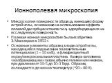 Ионнополевая микроскопия. Микроскопия поверхности образца, имеющего форму острой иглы, основанная на использовании эффекта полевой десорбции атомов газа, адсорбирующихся на исследуемую поверхность. Полевая ионная микроскопия была изобретена Э.Мюллером в 1951 г. Основные элементы: образец в виде остр