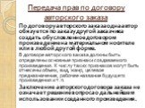 Передача прав по договору авторского заказа. По договору авторского заказа одна автор обязуется по заказу другой заказчика создать обусловленное договором произведение на материальном носителе или в любой другой форме. В договоре авторского заказа должны быть определены основные признаки создаваемог