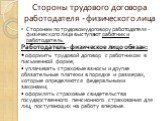 Стороны трудового договора работодателя - физического лица. Сторонам по трудовому договору работодателя - физического лица выступают работник и работодатель. Работодатель - физическое лицо обязан: • оформить трудовой договор с работником в письменной форме; • уплачивать страховые взносы и другие обя