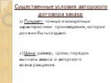 Существенные условия авторского договора заказа: 1) Предмет: точные и конкретные характеристики произведения, которое должно быть создано. 2) Цена: размер, сроки, порядок выплаты аванса и авторского вознаграждения.