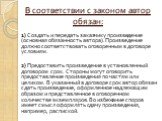 В соответствии с законом автор обязан: 1) Создать и передать заказчику произведение (основная обязанность автора). Произведение должно соответствовать оговоренным в договоре условиям. 2) Предоставить произведение в установленный договором срок. Стороны могут оговорить предоставление произведения по 