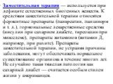 Заместительная терапия — используется при дефиците естественных биогенных веществ. К средствам заместительной терапии относятся ферментные препараты (панкреатин, панзинорм и т. д.), гормональные лекарственные средства (инсулин при сахарном диабете, тиреоидин при микседеме), препараты витаминов (вита