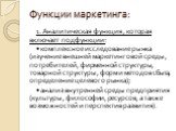 Функции маркетинга: 1. Аналитическая функция, которая включает подфункции: • комплексное исследование рынка (изучение внешней маркетинговой среды, потребителей, фирменной структуры, товарной структуры, форм и методов сбыта, определение целевого рынка); • анализ внутренней среды предприятия (культуры