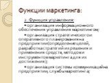 2. Функция управления: • организация информационного обеспечения управления маркетингом; • организация стратегического и оперативного планирования на предприятии (определение целей, разработка стратегий их решения и применения средств, методов и инструментов маркетинга для их достижения); • организа