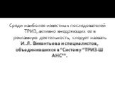 Среди наиболее известных последователей ТРИЗ, активно внедряющих ее в рекламную деятельность, следует назвать И. Л. Викентьева и специалистов, объединившихся в "Систему "ТРИЗ-Ш АНС"".