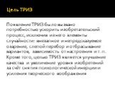 Цель ТРИЗ. Появление ТРИЗ было вызвано потребностью ускорить изобретательский процесс, исключив из него элементы случайности: внезапное и непредсказуемое озарение, слепой перебор и отбрасывание вариантов, зависимость от настроения и т. п. Кроме того, целью ТРИЗ является улучшение качества и увеличен