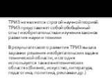 ТРИЗ не является строгой научной теорией. ТРИЗ представляет собой обобщённый опыт изобретательства и изучения законов развития науки и техники В результате своего развития ТРИЗ вышла за рамки решения изобретательских задач в технической области, и сегодня используется также в нетехнических областях 