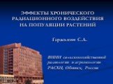 ЭФФЕКТЫ ХРОНИЧЕСКОГО РАДИАЦИОННОГО ВОЗДЕЙСТВИЯ НА ПОПУЛЯЦИИ РАСТЕНИЙ. ВНИИ сельскохозяйственной радиологии и агроэкологии РАСХН, Обнинск, Россия. Гераськин С.А.