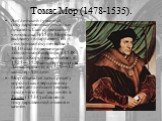 Томас Мор (1478-1535). Английский гуманист, государственный деятель и писатель. Сын судейского чиновника. В 1504 Мор был выдвинут в парламент от лондонского купечества, в 1510 стал помощником лондонского шерифа, в 1518 вошёл в Королевский совет, в 1525—1529 канцлер герцогства Ланкастерского, в 1529—