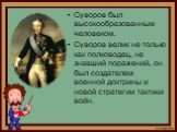 Суворов был высокообразованным человеком. Суворов велик не только как полководец, не знавший поражений, он был создателем военной доктрины и новой стратегии тактики войн.