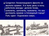 Солдатам Ленинградского фронта не хватало оружия. А в тылу день и ночь работали заводы- делали танки, самолеты, автоматы, пулеметы. Но как доставить оружие в блокадный город? Путь один- Ладожское озеро.