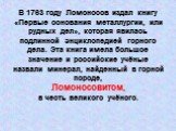 В 1763 году Ломоносов издал книгу «Первые основания металлургии, или рудных дел», которая явилась подлинной энциклопедией горного дела. Эта книга имела большое значение и российские учёные назвали минерал, найденный в горной породе, Ломоносовитом, в честь великого учёного.