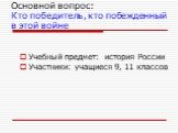 Основной вопрос: Кто победитель, кто побежденный в этой войне. Учебный предмет: история России Участники: учащиеся 9, 11 классов