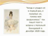 “Когда я увидел её в первый раз, я полюбил её, голова моя закружилась”- так пишет поэт о встрече с Натальей Гончаровой в декабре 1828 года.