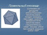 Правильный икосаэдр. Составлен из двадцати равносторонних треугольников. Каждая вершина икосаэдра является вершиной пяти треугольников. Следовательно, сумма плоских углов при каждой вершине равна 300º.