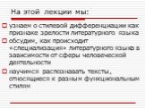 На этой лекции мы: узнаем о стилевой дифференциации как признаке зрелости литературного языка обсудим, как происходит «специализация» литературного языка в зависимости от сферы человеческой деятельности научимся распознавать тексты, относящиеся к разным функциональным стилям