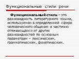 Функциональные стили речи. Функциональный стиль – это разновидность литературного языка, используемая в определенной сфере человеческого общения и частично отличающаяся от других разновидностей по основным параметрам – лексическим, грамматическим, фонетическим.