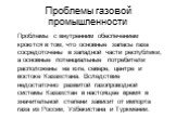 Проблемы газовой промышленности. Проблемы с внутренним обеспечением кроются в том, что основные запасы газа сосредоточены в западной части республики, а основные потенциальные потребители расположены на юге, севере, центре и востоке Казахстана. Вследствие недостаточно развитой газопроводной системы 