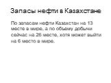 Запасы нефти в Казахстане. По запасам нефти Казахстан на 13 месте в мире, а по объему добычи сейчас на 26 месте, хотя может выйти на 6 место в мире.