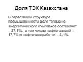 Доля ТЭК Казахстана. В отраслевой структуре промышленности доля топливно-энергетического комплекса составляет – 27,1%, в том числе нефтегазовой – 17,7% и нефтепереработки – 4,1%.